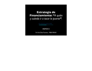 Estrategia de
Financiamiento: “A quién
y cuándo ir a tocar la puerta”.

#EEP2013
Ps. Erik Díaz Fuentes - MBA RRHH

 