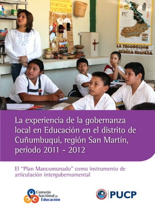 La experiencia de la gobernanza
local en Educación en el distrito de
Cuñumbuqui, región San Martín,
período 2011 - 2012
El “Plan Mancomunado” como instrumento de
articulación intergubernamental

PUCP

 