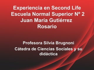 Experiencia en Second Life
Escuela Normal Superior Nº 2
   Juan María Gutiérrez
          Rosario


     Profesora Silvia Brugnoni
 Cátedra de Ciencias Sociales y su
             didáctica
 