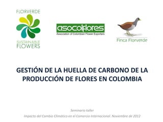 GESTIÓN DE LA HUELLA DE CARBONO DE LA
 PRODUCCIÓN DE FLORES EN COLOMBIA



                                Seminario taller
  Impacto del Cambio Climático en el Comercio Internacional. Noviembre de 2012
 