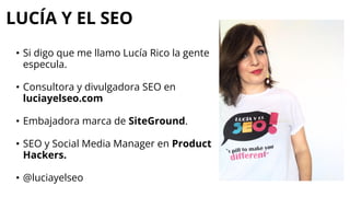 LUCÍA Y EL SEO
• Si digo que me llamo Lucía Rico la gente
especula.
• Consultora y divulgadora SEO en
luciayelseo.com
• Embajadora marca de SiteGround.
• SEO y Social Media Manager en Product
Hackers.
• @luciayelseo
 