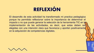 El desarrollo de esta actividad ha transformado mi practica pedagógica
porque ha permitido reflexionar sobre la importancia de determinar el
impacto o no que puede generar la selección de la herramienta TIC en la
implementación de las actividades, es decir, que estas deben ser
elegidas con una intención clara que favorezca y aporten positivamente
en la adquisición de competencias digitales.
REFLEXIÓN
 