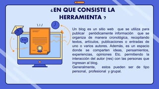¿EN QUE CONSISTE LA
HERRAMIENTA ?
Un blog es un sitio web que se utiliza para
publicar periódicamente información que se
organiza de manera cronológica, recopilando
textos, artículos, publicaciones o entradas de
uno o varios autores. Además, es un espacio
donde se comparten ideas, pensamientos,
experiencias, opiniones Etc. permitiendo la
interacción del autor (res) con las personas que
ingresan al blog.
Generalmente, estos pueden ser de tipo
personal, profesional y grupal.
 
