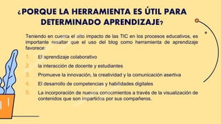 Teniendo en cuenta el alto impacto de las TIC en los procesos educativos, es
importante resaltar que el uso del blog como herramienta de aprendizaje
favorece:
1. El aprendizaje colaborativo
2. la interacción de docente y estudiantes
3. Promueve la innovación, la creatividad y la comunicación asertiva
4. El desarrollo de competencias y habilidades digitales
5. La incorporación de nuevos conocimientos a través de la visualización de
contenidos que son impartidos por sus compañeros.
¿PORQUE LA HERRAMIENTA ES ÚTIL PARA
DETERMINADO APRENDIZAJE?
 