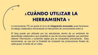 La herramienta TIC se ajusta al nivel de integración avanzada, pues favorecen
el trabajo colaborativo fomentando el intercambio de conocimiento entre si.
El blog puede ser utilizada por los estudiantes dentro de un ambiente de
aprendizaje colaborativo que posibilita el uso de recursos digitales que permitan
obtener información y contenido digital que es compartido previamente. Esta
herramienta, se usa con la finalidad de compartir las producciones finales de
cada grupo a través de un video.
¿CUÁNDO UTILIZAR LA
HERRAMIENTA ?
 