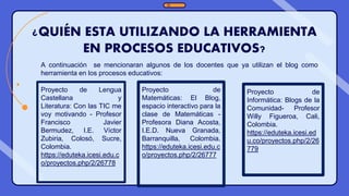 ¿QUIÉN ESTA UTILIZANDO LA HERRAMIENTA
EN PROCESOS EDUCATIVOS?
Proyecto de
Informática: Blogs de la
Comunidad- Profesor
Willy Figueroa, Cali,
Colombia.
https://eduteka.icesi.ed
u.co/proyectos.php/2/26
779
Proyecto de
Matemáticas: El Blog,
espacio interactivo para la
clase de Matemáticas -
Profesora Diana Acosta,
I.E.D. Nueva Granada,
Barranquilla, Colombia.
https://eduteka.icesi.edu.c
o/proyectos.php/2/26777
Proyecto de Lengua
Castellana y
Literatura: Con las TIC me
voy motivando - Profesor
Francisco Javier
Bermudez, I.E. Víctor
Zubiria, Colosó, Sucre,
Colombia.
https://eduteka.icesi.edu.c
o/proyectos.php/2/26778
A continuación se mencionaran algunos de los docentes que ya utilizan el blog como
herramienta en los procesos educativos:
 