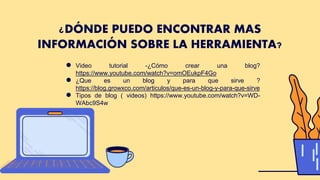 ¿DÓNDE PUEDO ENCONTRAR MAS
INFORMACIÓN SOBRE LA HERRAMIENTA?
● Video tutorial -¿Cómo crear una blog?
https://www.youtube.com/watch?v=omOEukpF4Go
● ¿Que es un blog y para que sirve ?
https://blog.growxco.com/articulos/que-es-un-blog-y-para-que-sirve
● Tipos de blog ( videos) https://www.youtube.com/watch?v=WD-
WAbc9S4w
 
