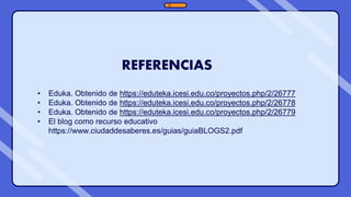 REFERENCIAS
• Eduka. Obtenido de https://eduteka.icesi.edu.co/proyectos.php/2/26777
• Eduka. Obtenido de https://eduteka.icesi.edu.co/proyectos.php/2/26778
• Eduka. Obtenido de https://eduteka.icesi.edu.co/proyectos.php/2/26779
• El blog como recurso educativo
https://www.ciudaddesaberes.es/guias/guiaBLOGS2.pdf
 