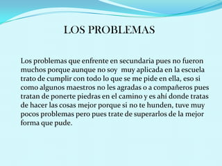 LOS PROBLEMAS

Los problemas que enfrente en secundaria pues no fueron
muchos porque aunque no soy muy aplicada en la escuela
trato de cumplir con todo lo que se me pide en ella, eso si
como algunos maestros no les agradas o a compañeros pues
tratan de ponerte piedras en el camino y es ahí donde tratas
de hacer las cosas mejor porque si no te hunden, tuve muy
pocos problemas pero pues trate de superarlos de la mejor
forma que pude.
 