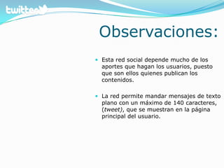Observaciones:Esta red social depende mucho de los aportes que hagan los usuarios, puesto que son ellos quienes publican los contenidos.La red permite mandar mensajes de texto plano con un máximo de 140 caracteres, (tweet), que se muestran en la página principal del usuario. 