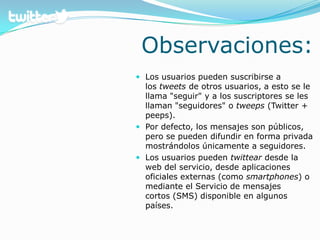 Observaciones:Los usuarios pueden suscribirse a los tweets de otros usuarios, a esto se le llama "seguir" y a los suscriptores se les llaman "seguidores" o tweeps (Twitter+ peeps). Por defecto, los mensajes son públicos, pero se pueden difundir en forma privada mostrándolos únicamente a seguidores. Los usuarios pueden twittear desde la web del servicio, desde aplicaciones oficiales externas (como smartphones) o mediante el Servicio de mensajes cortos (SMS) disponible en algunos países.