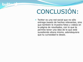 CONCLUSIÓN:Twitter es una red social que no sólo entrega tweetsde hechos relevantes, sino que también le muestra fotos y videos en la página de resultados, con lo que te permite tener una idea de lo que está sucediendo ahora mismo, adondequiera que tu curiosidad lo desee. 