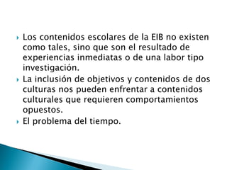    Los contenidos escolares de la EIB no existen
    como tales, sino que son el resultado de
    experiencias inmediatas o de una labor tipo
    investigación.
   La inclusión de objetivos y contenidos de dos
    culturas nos pueden enfrentar a contenidos
    culturales que requieren comportamientos
    opuestos.
   El problema del tiempo.
 