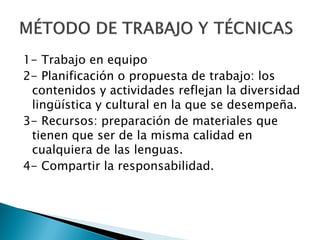 1- Trabajo en equipo
2- Planificación o propuesta de trabajo: los
 contenidos y actividades reflejan la diversidad
 lingüística y cultural en la que se desempeña.
3- Recursos: preparación de materiales que
 tienen que ser de la misma calidad en
 cualquiera de las lenguas.
4- Compartir la responsabilidad.
 