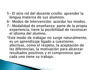 5- El otro rol del docente criollo: aprender la
 lengua materna de sus alumnos.
6- Modos de Intervención: acordar los modos.
7- Modalidad de enseñanza: parte de la propia
 experiencia, tiene la posibilidad de reconocer
 el idioma del alumno.
*Este modo de trabajar no surge naturalmente,
 es un aprendizaje ligado a cuestiones
 afectivas, como el respeto, la aceptación de
 las diferencias, la motivación para alcanzar
 resultados positivos y el compromiso que
 cada uno tiene su trabajo.
 