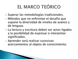    Superar las metodologías tradicionales.
   Métodos que no enfrentan el desafío que
    supone la diversidad de niveles de avance y
    de lenguas.
   La lectura y escritura deben ser actos ligados
    a la posibilidad de expresar o interpretar
    significados.
   Aprender será realizar sucesivos
    acercamientos al objeto de conocimiento.
 