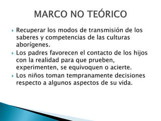    Recuperar los modos de transmisión de los
    saberes y competencias de las culturas
    aborígenes.
   Los padres favorecen el contacto de los hijos
    con la realidad para que prueben,
    experimenten, se equivoquen o acierte.
   Los niños toman tempranamente decisiones
    respecto a algunos aspectos de su vida.
 