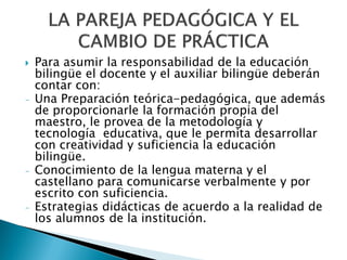    Para asumir la responsabilidad de la educación
    bilingüe el docente y el auxiliar bilingüe deberán
    contar con:
-   Una Preparación teórica-pedagógica, que además
    de proporcionarle la formación propia del
    maestro, le provea de la metodología y
    tecnología educativa, que le permita desarrollar
    con creatividad y suficiencia la educación
    bilingüe.
-   Conocimiento de la lengua materna y el
    castellano para comunicarse verbalmente y por
    escrito con suficiencia.
-   Estrategias didácticas de acuerdo a la realidad de
    los alumnos de la institución.
 