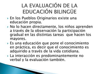    En los Pueblos Originarios existe una
    educación propia.
   No lo hacen directamente, los niños aprenden
    a través de la observación la participación
    gradual en las distintas tareas que hacen los
    mayores.
   Es una educación que pone el conocimiento
    en práctica, es decir que el conocimiento es
    adquirido a través de la vida cotidiana.
   La interacción es predominantemente no
    verbal y la evaluación también.
 