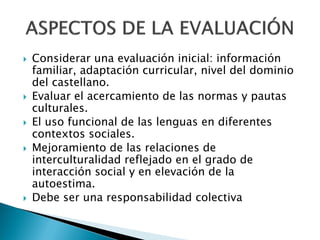    Considerar una evaluación inicial: información
    familiar, adaptación curricular, nivel del dominio
    del castellano.
   Evaluar el acercamiento de las normas y pautas
    culturales.
   El uso funcional de las lenguas en diferentes
    contextos sociales.
   Mejoramiento de las relaciones de
    interculturalidad reflejado en el grado de
    interacción social y en elevación de la
    autoestima.
   Debe ser una responsabilidad colectiva
 