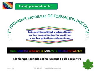 Trabajo presentado en la …




   Häpe LAWHAY nilhokey ta IWOLAW´ETA LHAIHUTWEKEN

       Los tiempos de todos como un espacio de encuentro

09/11/2011              INT N° 6.029 - Tartagal (Salta - Argentina)
 