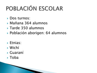   Dos turnos:
   Mañana 364 alumnos
   Tarde 350 alumnos
   Población aborigen: 64 alumnos

   Etnias:
   Wichí
   Guaraní
   Toba
 