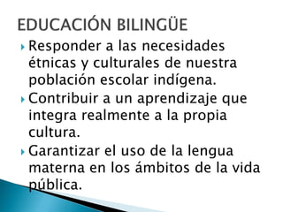  Responder   a las necesidades
  étnicas y culturales de nuestra
  población escolar indígena.
 Contribuir a un aprendizaje que
  integra realmente a la propia
  cultura.
 Garantizar el uso de la lengua
  materna en los ámbitos de la vida
  pública.
 