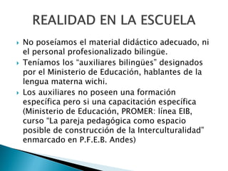    No poseíamos el material didáctico adecuado, ni
    el personal profesionalizado bilingüe.
   Teníamos los “auxiliares bilingües” designados
    por el Ministerio de Educación, hablantes de la
    lengua materna wichi.
   Los auxiliares no poseen una formación
    específica pero si una capacitación específica
    (Ministerio de Educación, PROMER: línea EIB,
    curso “La pareja pedagógica como espacio
    posible de construcción de la Interculturalidad”
    enmarcado en P.F.E.B. Andes)
 