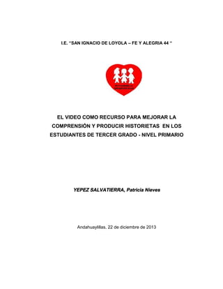 I.E. “SAN IGNACIO DE LOYOLA – FE Y ALEGRIA 44 “
EL VIDEO COMO RECURSO PARA MEJORAR LA
COMPRENSIÓN Y PRODUCIR HISTORIETAS EN LOS
ESTUDIANTES DE TERCER GRADO - NIVEL PRIMARIO
YEPEZ SALVATIERRA, Patricia Nieves
Andahuaylillas, 22 de diciembre de 2013
 