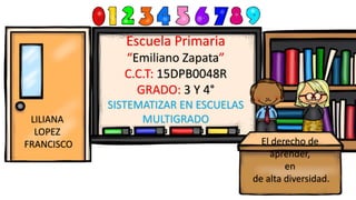 Escuela Primaria
“Emiliano Zapata”
C.C.T: 15DPB0048R
GRADO: 3 Y 4°
SISTEMATIZAR EN ESCUELAS
MULTIGRADO
El derecho de
aprender,
en
de alta diversidad.
LILIANA
LOPEZ
FRANCISCO
 