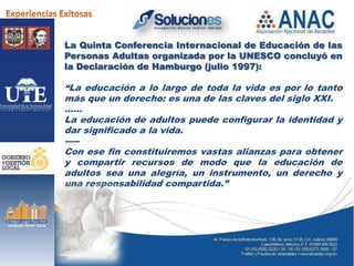 La Quinta Conferencia Internacional de Educación de las
Personas Adultas organizada por la UNESCO concluyó en
la Declaración de Hamburgo (julio 1997):

“La educación a lo largo de toda la vida es por lo tanto
más que un derecho: es una de las claves del siglo XXI.
……
La educación de adultos puede configurar la identidad y
dar significado a la vida.
-----
Con ese fin constituiremos vastas alianzas para obtener
y compartir recursos de modo que la educación de
adultos sea una alegría, un instrumento, un derecho y
una responsabilidad compartida.”
 