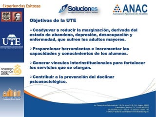 Objetivos de la UTE

Coadyuvar a reducir la marginación, derivada del
estado de abandono, depresión, desocupación y
enfermedad, que sufren los adultos mayores.

Proporcionar herramientas e incrementar las
capacidades y conocimientos de los alumnos.

Generar vínculos interinstitucionales para fortalecer
los servicios que se otorgan.

Contribuir a la prevención del declinar
psicosociológico.
 