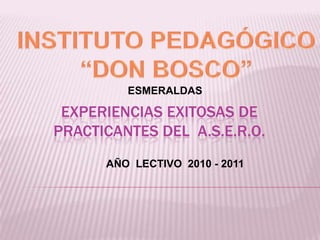 INSTITUTO PEDAGÓGICO  “DON BOSCO”  ESMERALDAS  EXPERIENCIAS EXITOSAS DE  PRACTICANTES Del  A.S.E.R.O.  AÑO  LECTIVO  2010 - 2011 