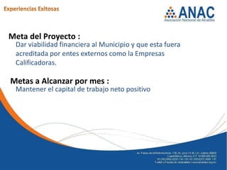 Meta del Proyecto :
 Dar viabilidad financiera al Municipio y que esta fuera
 acreditada por entes externos como la Empresas
 Calificadoras.

Metas a Alcanzar por mes :
 Mantener el capital de trabajo neto positivo
 