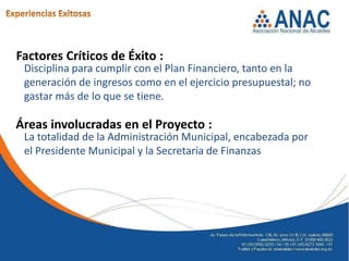 Factores Críticos de Éxito :
 Disciplina para cumplir con el Plan Financiero, tanto en la
 generación de ingresos como en el ejercicio presupuestal; no
 gastar más de lo que se tiene.

Áreas involucradas en el Proyecto :
 La totalidad de la Administración Municipal, encabezada por
 el Presidente Municipal y la Secretaría de Finanzas
 