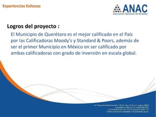Logros del proyecto :
 El Municipio de Querétaro es el mejor calificado en el País
 por las Calificadoras Moody's y Standard & Poors, además de
 ser el primer Municipio en México en ser calificado por
 ambas calificadoras con grado de inversión en escala global.
 