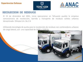 El 15 de diciembre del 2001, inicia operaciones en Tehuacán puebla la empresa
concesionaria de recolección, barrido y transporte de residuos solidos urbanos
denominada Olimpia S.A. De C.V.

Utilizando tecnología de punta para la recolección de residuos con contenedores urbanos
de carga lateral, con una capacidad de 2400 y 3200 lts.
 