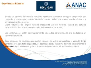 Siendo un servicio único en la republica mexicana, contamos con gran aceptación por
parte de la ciudadanía, ya que somos la primer ciudad que cuenta con la eficiencia y
servicios de esta empresa.
Dicha empresa de origen italiana instalando así en nuestra ciudad un servicio
característico de Europa considerando dicho servicio de punta.

Los contenedores están estratégicamente colocados para brindarle a la ciudadanía un
servicio de calidad.

Cada camión esta equipado con cuatro cámaras de video para realizar el vaciado de los
contenedores con total seguridad, el operador desde la cabina domina ampliamente la
visibilidad hacia el exterior y hacia el interior de la cámara de vaciado del camión.
 