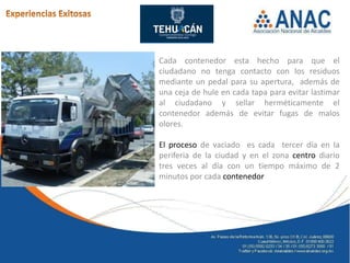 Cada contenedor esta hecho para que el
ciudadano no tenga contacto con los residuos
mediante un pedal para su apertura, además de
una ceja de hule en cada tapa para evitar lastimar
al ciudadano y sellar herméticamente el
contenedor además de evitar fugas de malos
olores.

El proceso de vaciado es cada tercer día en la
periferia de la ciudad y en el zona centro diario
tres veces al día con un tiempo máximo de 2
minutos por cada contenedor
 