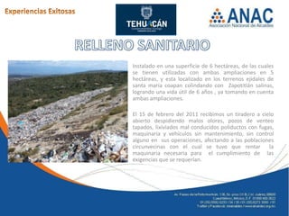 Instalado en una superficie de 6 hectáreas, de las cuales
se tienen utilizadas con ambas ampliaciones en 5
hectáreas, y esta localizado en los terrenos ejidales de
santa maría coapan colindando con Zapotitlán salinas,
logrando una vida útil de 6 años , ya tomando en cuenta
ambas ampliaciones.

El 15 de febrero del 2011 recibimos un tiradero a cielo
abierto despidiendo malos olores, pozos de venteo
tapados, lixiviados mal conducidos poliductos con fugas,
maquinaria y vehículos sin mantenimiento, sin control
alguno en sus operaciones, afectando a las poblaciones
circunvecinas con el cual se tuvo que rentar la
maquinaria necesaria para el cumplimiento de las
exigencias que se requerían.
 