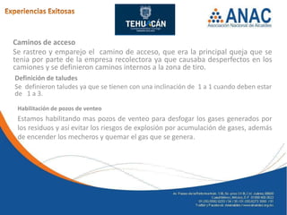 Caminos de acceso
Se rastreo y emparejo el camino de acceso, que era la principal queja que se
tenia por parte de la empresa recolectora ya que causaba desperfectos en los
camiones y se definieron caminos internos a la zona de tiro.
Definición de taludes
Se definieron taludes ya que se tienen con una inclinación de 1 a 1 cuando deben estar
de 1 a 3.

 Habilitación de pozos de venteo
 Estamos habilitando mas pozos de venteo para desfogar los gases generados por
 los residuos y así evitar los riesgos de explosión por acumulación de gases, además
 de encender los mecheros y quemar el gas que se genera.
 