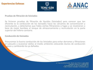 Pruebas de filtración de lixiviados

Se hicieron pruebas de filtración de líquidos (lixiviados) para conocer que tan
eficiente es la conducción de los lixiviados hacia los cárcamos de concentración y
recirculación, y detectamos que había ciertas filtraciones o fugas y se resolvieron a
base de mejor bombeo al tanque de almacenamiento y recirculación en la parte
superior del relleno sanitario.

Conducción de lixiviados

Procuramos la buena conducción de los lixiviados para evitar derrames y filtraciones
al subsuelo y ocasionar daños al medio ambiente colocando ductos de conducción
nuevos y cambiando los ya dañados.
 