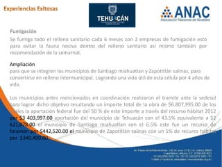 Fumigación
Se fumiga todo el relleno sanitario cada 6 meses con 2 empresas de fumigación esto
para evitar la fauna nociva dentro del relleno sanitario así mismo también por
recomendación de la semarnat.

Ampliación
para que se integren los municipios de Santiago miahuatlan y Zapotitlán salinas, para
convertirse en relleno intermunicipal. Logrando una vida útil de esta célula por 4 años de
vida.

Los municipios antes mencionados en coordinación realizaron el tramite ante la sedesol
para lograr dicho objetivo resultando un importe total de la obra de $6.807,995.00 de los
cuales la aportación federal fue del 50 % de este importe a través del recurso hábitat 2012
por $3 403,997.00 aportación del municipio de Tehuacán con el 43.5% equivalente a $2
621,078.00 el municipio de Santiago miahuatlan con el 6.5% este fue un recurso de
foramen por $442,520.00 el municipio de Zapotitlán salinas con un 5% de recurso hábitat
por $340,400.00
 