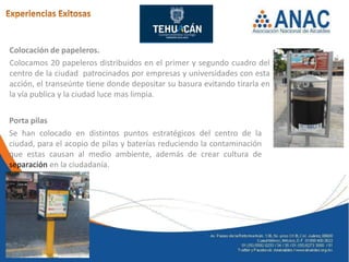 Colocación de papeleros.
Colocamos 20 papeleros distribuidos en el primer y segundo cuadro del
centro de la ciudad patrocinados por empresas y universidades con esta
acción, el transeúnte tiene donde depositar su basura evitando tirarla en
la vía publica y la ciudad luce mas limpia.


Porta pilas
Se han colocado en distintos puntos estratégicos del centro de la
ciudad, para el acopio de pilas y baterías reduciendo la contaminación
que estas causan al medio ambiente, además de crear cultura de
separación en la ciudadanía.
 