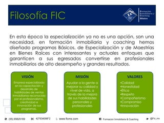www.ficmx.com @Fic_mx42*634098*2(55) 65825169 Formacion Inmobiliaria & Coaching
Filosofía FIC
En esta época la especialización ya no es una opción, son una
necesidad, en formación inmobiliaria y coaching hemos
diseñado programas Básicos, de Especialización y de Maestrías
en Bienes Raíces con interesantes y actuales enfoques que
garanticen a sus egresados convertirse en profesionales
inmobiliarios de alto desempeño y grandes resultados.
VISIÓN MISIÓN VALORES
Empresa especializada
en la capacitación y
desarrollo de
habilidades de ventas
inmobiliarias reconocida
por el profesionalismo,
creatividad e
innovación de sus
programas.
Ayudar a la gente a
mejorar su calidad y
nivel de vida, a
través de la mejora
de sus habilidades
personales y
profesionales
•Calidad
•Honestidad
•Ética
•Respeto
•Compañerismo
•Compromiso
•Innovación
 