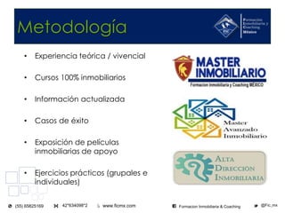 www.ficmx.com @Fic_mx42*634098*2(55) 65825169 Formacion Inmobiliaria & Coaching
Metodología
• Experiencia teórica / vivencial
• Cursos 100% inmobiliarios
• Información actualizada
• Casos de éxito
• Exposición de películas
inmobiliarias de apoyo
• Ejercicios prácticos (grupales e
individuales)
 