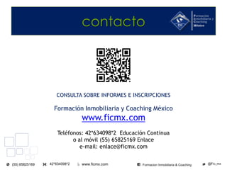 www.ficmx.com @Fic_mx42*634098*2(55) 65825169 Formacion Inmobiliaria & Coaching
contacto
CONSULTA SOBRE INFORMES E INSCRIPCIONES
Formación Inmobiliaria y Coaching México
www.ficmx.com
Teléfonos: 42*634098*2 Educación Continua
o al móvil (55) 65825169 Enlace
e-mail: enlace@ficmx.com
 