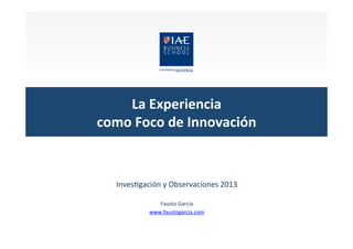 La	
  Experiencia	
  	
  
como	
  Foco	
  de	
  Innovación	
  

Inves&gación	
  y	
  Observaciones	
  2013	
  
	
  
Fausto	
  García	
  	
  
www.faustogarcia.com	
  
	
  

 