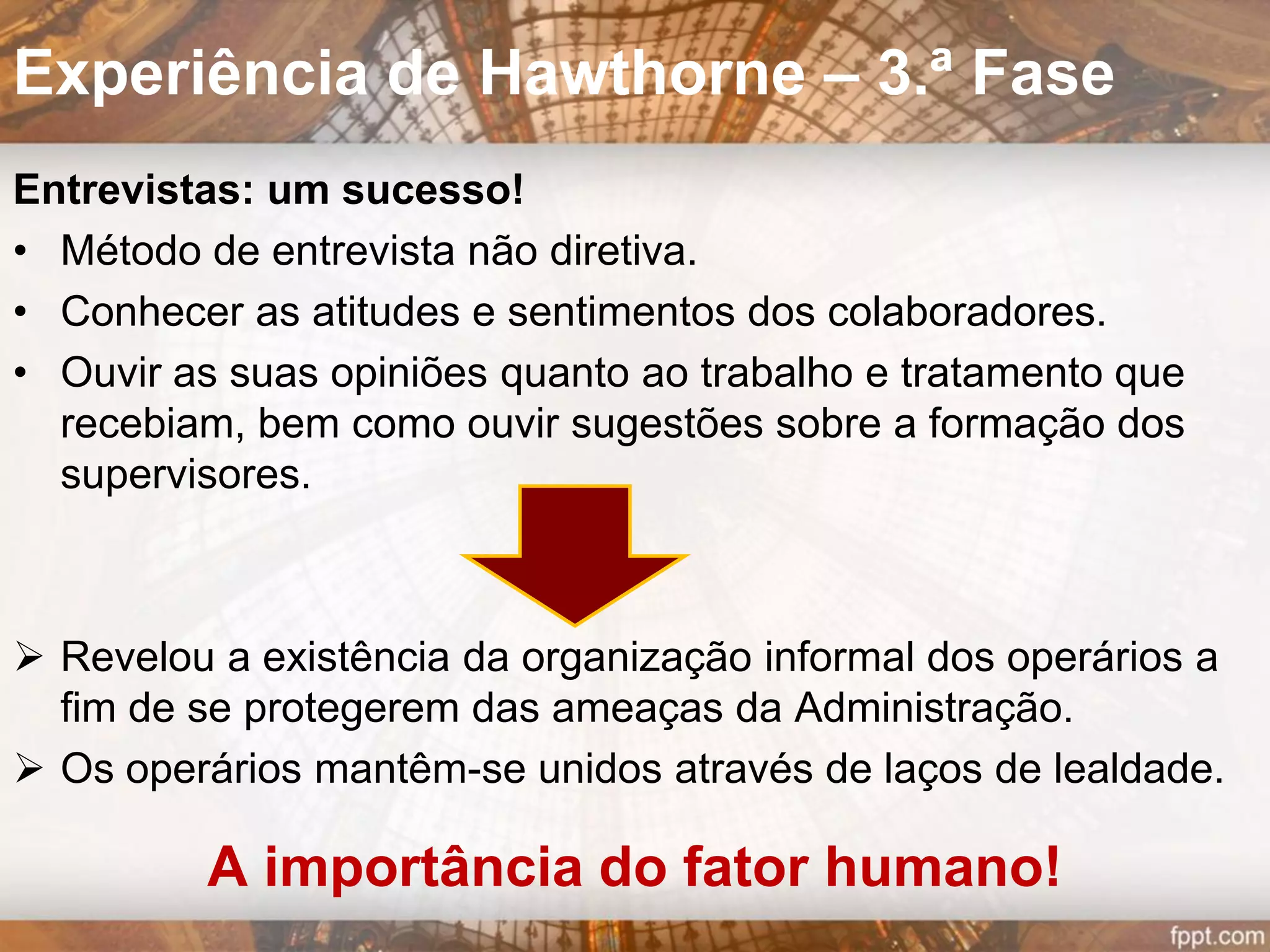  Os operários julgavam-se na obrigação de produzir
mais quando a intensidade de iluminação
aumentava e, o contrário, quando diminuía.
 Comprovou-se a preponderância do fator
psicológico sobre o fator fisiológico.
 Conclusão: a produtividade aumenta quando há a
perceção dos trabalhadores que a direção da
empresa lhes dá atenção.
Experiência de Hawthorne – 1.ª Fase
 
