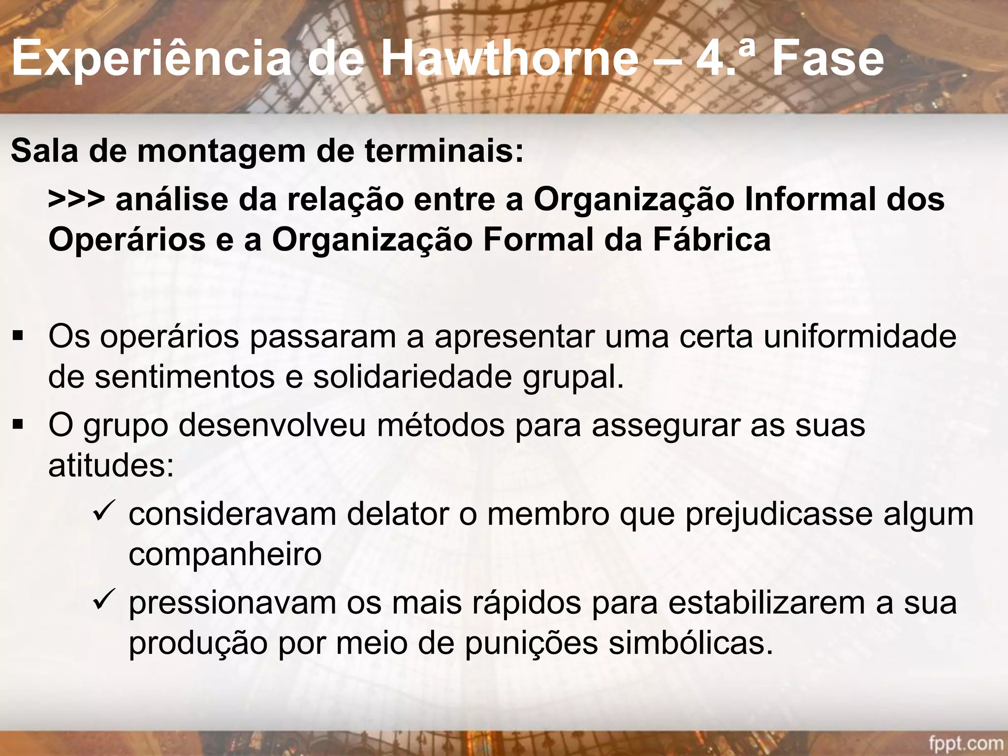  Índice de comparação entre os grupos foi a produção
 Grupo de observação tinha um observador que
tomava notas, conversava, escutava, mantendo uma
relação amistosa.
 Operárias do grupo de observação foram convidadas
para participar na pesquisa e esclarecidas quanto aos
seus objetivos: determinar o efeito de certas mudanças
nas condições de trabalho (período de descanso,
lanches, redução no horário de trabalho etc.).
 Eram informadas dos resultados e as modificações
eram antes submetidas à sua aprovação.
 A pesquisa foi dividida em 12 períodos.
Experiência de Hawthorne – 2.ª Fase
 